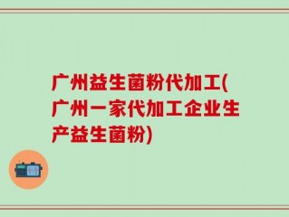 广州益生菌粉代加工(广州一家代加工企业生产益生菌粉)