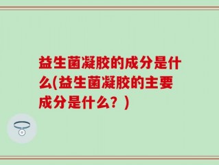益生菌凝胶的成分是什么(益生菌凝胶的主要成分是什么？)