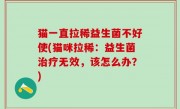 猫一直拉稀益生菌不好使(猫咪拉稀：益生菌治疗无效，该怎么办？)