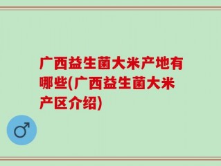 广西益生菌大米产地有哪些(广西益生菌大米产区介绍)