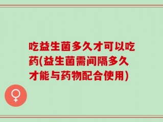 吃益生菌多久才可以吃药(益生菌需间隔多久才能与药物配合使用)