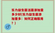 乐力益生菌活菌添加量多少好(乐力益生菌添加量多：如何正确服用？)