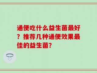 通便吃什么益生菌最好？推荐几种通便效果最佳的益生菌？