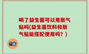 喝了益生菌可以用胀气贴吗(益生菌饮料和胀气贴能搭配使用吗？)