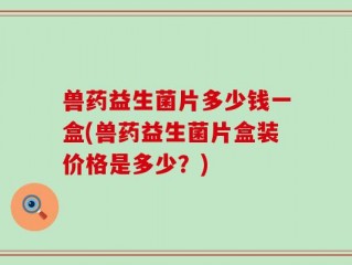 兽药益生菌片多少钱一盒(兽药益生菌片盒装价格是多少？)
