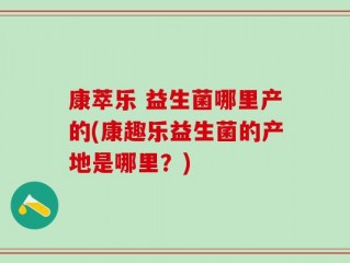 康萃乐 益生菌哪里产的(康趣乐益生菌的产地是哪里？)