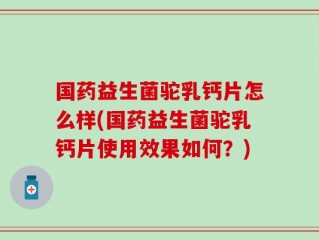 国药益生菌驼乳钙片怎么样(国药益生菌驼乳钙片使用效果如何？)