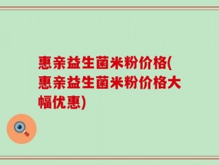 惠亲益生菌米粉价格(惠亲益生菌米粉价格大幅优惠)