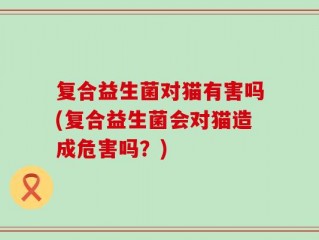 复合益生菌对猫有害吗(复合益生菌会对猫造成危害吗？)