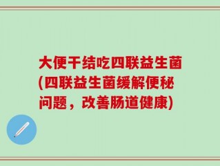 大便干结吃四联益生菌(四联益生菌缓解便秘问题，改善肠道健康)