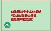 益生菌加多少水吃最好呢(益生菌最佳搭配：适量稀释后饮用)