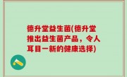 德升堂益生菌(德升堂推出益生菌产品，令人耳目一新的健康选择)