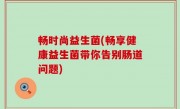 畅时尚益生菌(畅享健康益生菌带你告别肠道问题)