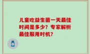 儿童吃益生菌一天最佳时间是多少？专家解析最佳服用时机？
