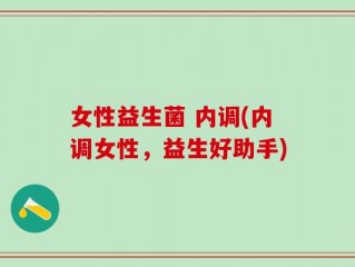 女性益生菌 内调(内调女性，益生好助手)