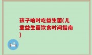孩子啥时吃益生菌(儿童益生菌饮食时间指南)