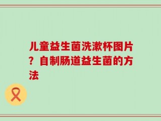 儿童益生菌洗漱杯图片？自制肠道益生菌的方法