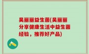 吴丽丽益生菌(吴丽丽分享健康生活中益生菌经验，推荐好产品)