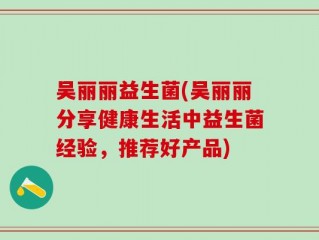 吴丽丽益生菌(吴丽丽分享健康生活中益生菌经验，推荐好产品)
