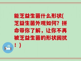 能芝益生菌什么形状(芝益生菌外观如何？拼命带你了解，让你不再被芝益生菌的形状困扰！)