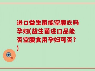 进口益生菌能空腹吃吗孕妇(益生菌进口品能否空腹食用孕妇可否？)