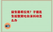 益生菌希拉克？子猪出生后整窝吐白沫抖动怎么办
