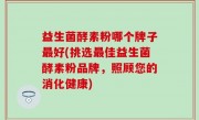 益生菌酵素粉哪个牌子最好(挑选最佳益生菌酵素粉品牌，照顾您的消化健康)