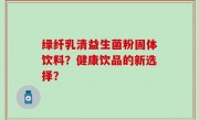 绿纤乳清益生菌粉固体饮料？健康饮品的新选择？