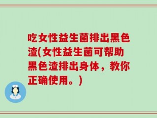 吃女性益生菌排出黑色渣(女性益生菌可帮助黑色渣排出身体，教你正确使用。)