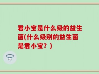 君小宝是什么级的益生菌(什么级别的益生菌是君小宝？)