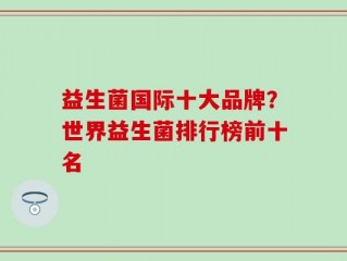 益生菌国际十大品牌？世界益生菌排行榜前十名