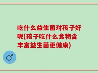 吃什么益生菌对孩子好呢(孩子吃什么食物含丰富益生菌更健康)
