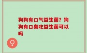 狗狗有口气益生菌？狗狗有口臭吃益生菌可以吗