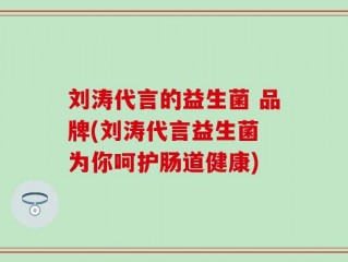 刘涛代言的益生菌 品牌(刘涛代言益生菌 为你呵护肠道健康)