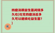 四磨汤跟益生菌间隔多久吃(吃完四磨汤后多久可以继续吃益生菌？)