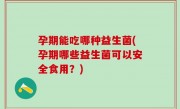 孕期能吃哪种益生菌(孕期哪些益生菌可以安全食用？)