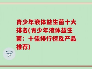 青少年液体益生菌十大排名(青少年液体益生菌：十佳排行榜及产品推荐)
