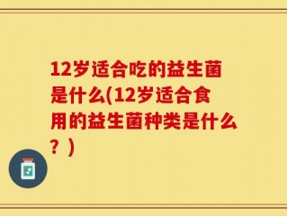 12岁适合吃的益生菌是什么(12岁适合食用的益生菌种类是什么？)