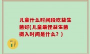 儿童什么时间段吃益生菌好(儿童最佳益生菌摄入时间是什么？)