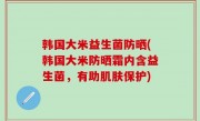 韩国大米益生菌防晒(韩国大米防晒霜内含益生菌，有助肌肤保护)