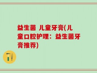 益生菌 儿童牙膏(儿童口腔护理：益生菌牙膏推荐)