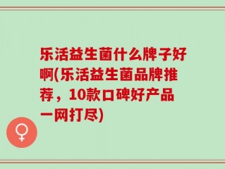 乐活益生菌什么牌子好啊(乐活益生菌品牌推荐，10款口碑好产品一网打尽)