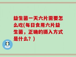益生菌一天六片需要怎么吃(每日食用六片益生菌，正确的摄入方式是什么？)