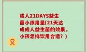成人21DAYS益生菌小孩用量(21天达成成人益生菌的效果，小孩怎样饮用合适？)