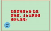 益生菌推荐女生(益生菌推荐，让女生肠道健康得以保障)