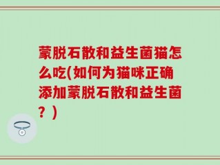 蒙脱石散和益生菌猫怎么吃(如何为猫咪正确添加蒙脱石散和益生菌？)