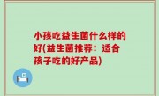 小孩吃益生菌什么样的好(益生菌推荐：适合孩子吃的好产品)