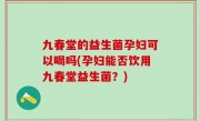 九春堂的益生菌孕妇可以喝吗(孕妇能否饮用九春堂益生菌？)