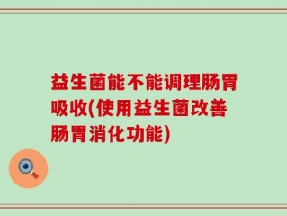 益生菌能不能调理肠胃吸收(使用益生菌改善肠胃消化功能)