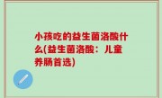 小孩吃的益生菌洛酸什么(益生菌洛酸：儿童养肠首选)